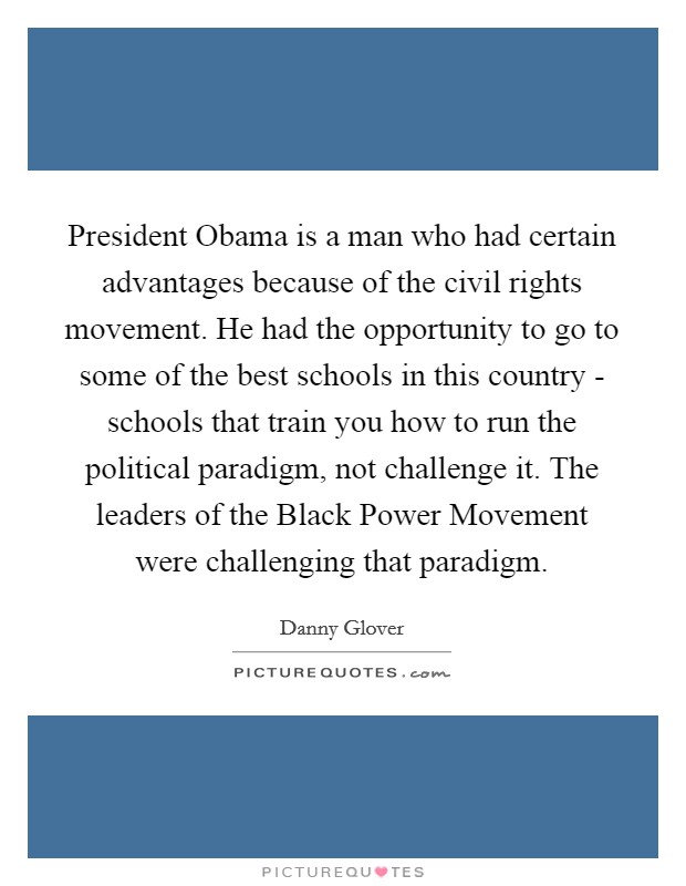 President Obama is a man who had certain advantages because of the civil rights movement. He had the opportunity to go to some of the best schools in this country - schools that train you how to run the political paradigm, not challenge it. The leaders of the Black Power Movement were challenging that paradigm. Picture Quote #1