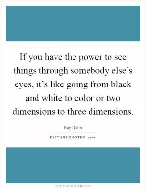 If you have the power to see things through somebody else’s eyes, it’s like going from black and white to color or two dimensions to three dimensions Picture Quote #1