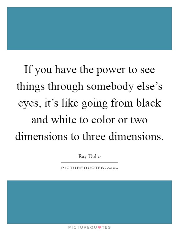 If you have the power to see things through somebody else's eyes, it's like going from black and white to color or two dimensions to three dimensions. Picture Quote #1