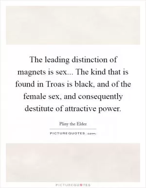 The leading distinction of magnets is sex... The kind that is found in Troas is black, and of the female sex, and consequently destitute of attractive power Picture Quote #1