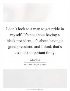 I don’t look to a man to get pride in myself. It’s not about having a black president, it’s about having a good president, and I think that’s the most important thing Picture Quote #1