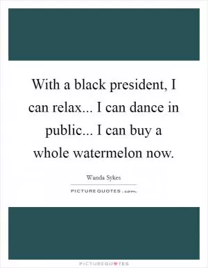 With a black president, I can relax... I can dance in public... I can buy a whole watermelon now Picture Quote #1