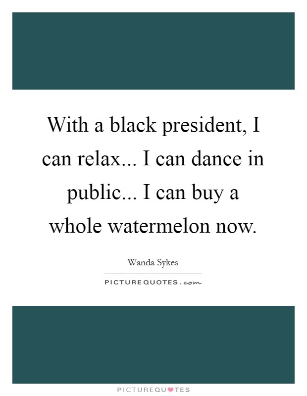 With a black president, I can relax... I can dance in public... I can buy a whole watermelon now. Picture Quote #1