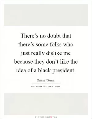 There’s no doubt that there’s some folks who just really dislike me because they don’t like the idea of a black president Picture Quote #1