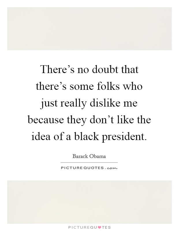 There's no doubt that there's some folks who just really dislike me because they don't like the idea of a black president. Picture Quote #1