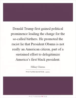 Donald Trump first gained political prominence leading the charge for the so-called birthers. He promoted the racist lie that President Obama is not really an American citizen, part of a sustained effort to delegitimize America’s first black president Picture Quote #1