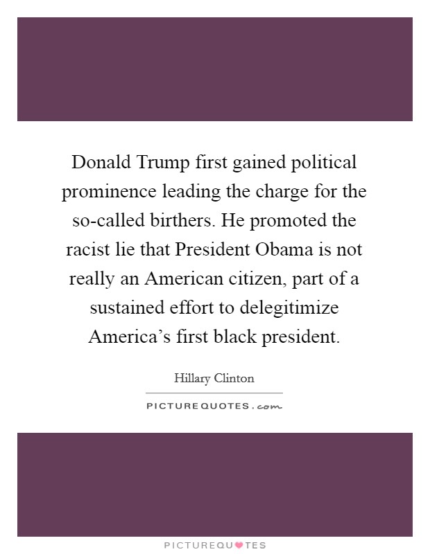 Donald Trump first gained political prominence leading the charge for the so-called birthers. He promoted the racist lie that President Obama is not really an American citizen, part of a sustained effort to delegitimize America's first black president. Picture Quote #1