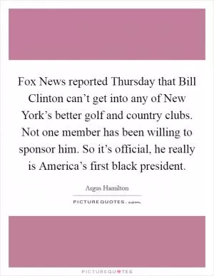 Fox News reported Thursday that Bill Clinton can’t get into any of New York’s better golf and country clubs. Not one member has been willing to sponsor him. So it’s official, he really is America’s first black president Picture Quote #1