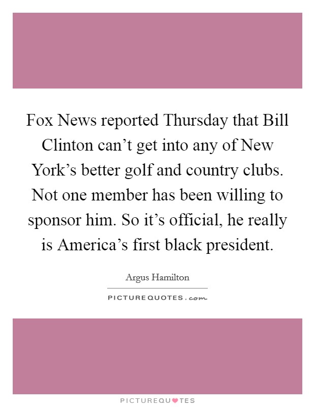 Fox News reported Thursday that Bill Clinton can't get into any of New York's better golf and country clubs. Not one member has been willing to sponsor him. So it's official, he really is America's first black president. Picture Quote #1