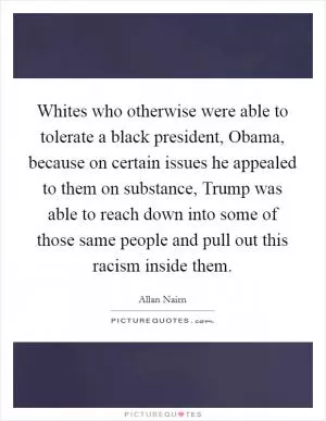 Whites who otherwise were able to tolerate a black president, Obama, because on certain issues he appealed to them on substance, Trump was able to reach down into some of those same people and pull out this racism inside them Picture Quote #1