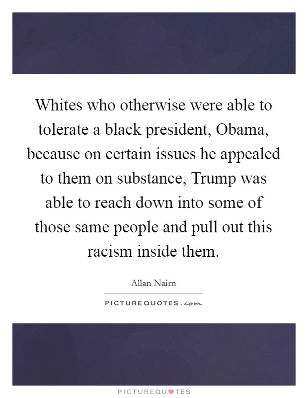 Whites who otherwise were able to tolerate a black president, Obama, because on certain issues he appealed to them on substance, Trump was able to reach down into some of those same people and pull out this racism inside them. Picture Quote #1