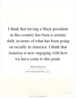 I think that having a black president in this country has been a seismic shift, in terms of what has been going on racially in America. I think that America is now engaging with how we have come to this point Picture Quote #1
