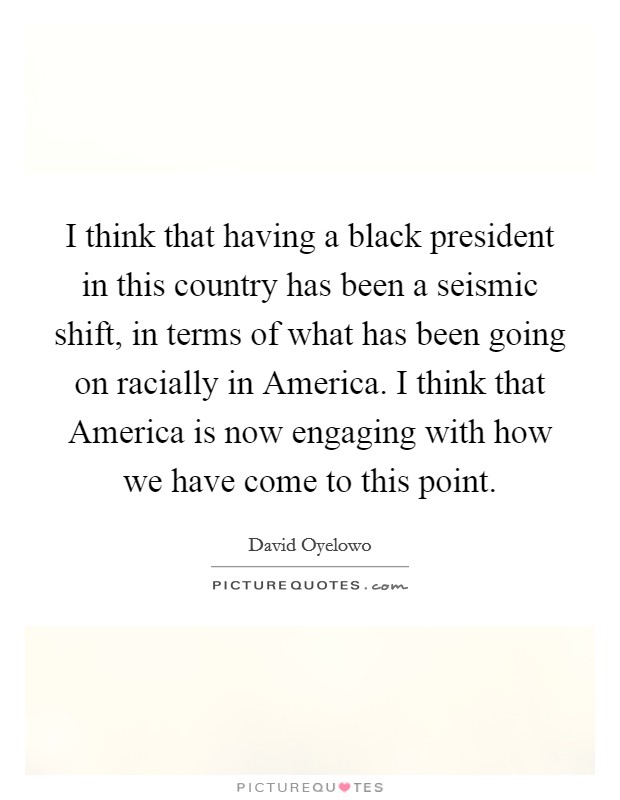 I think that having a black president in this country has been a seismic shift, in terms of what has been going on racially in America. I think that America is now engaging with how we have come to this point. Picture Quote #1