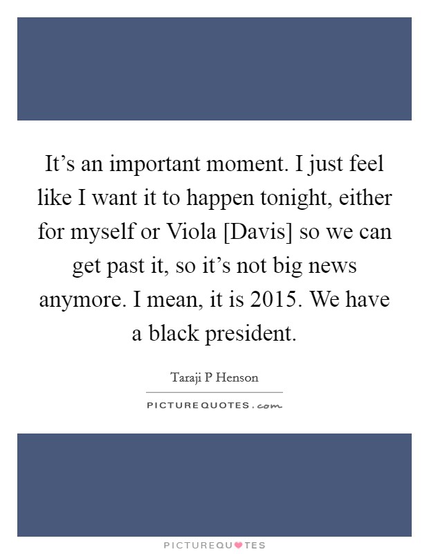 It's an important moment. I just feel like I want it to happen tonight, either for myself or Viola [Davis] so we can get past it, so it's not big news anymore. I mean, it is 2015. We have a black president. Picture Quote #1