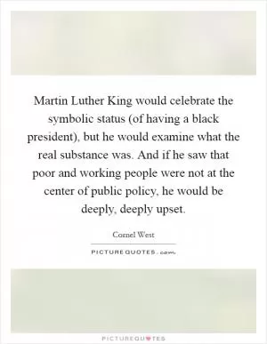 Martin Luther King would celebrate the symbolic status (of having a black president), but he would examine what the real substance was. And if he saw that poor and working people were not at the center of public policy, he would be deeply, deeply upset Picture Quote #1