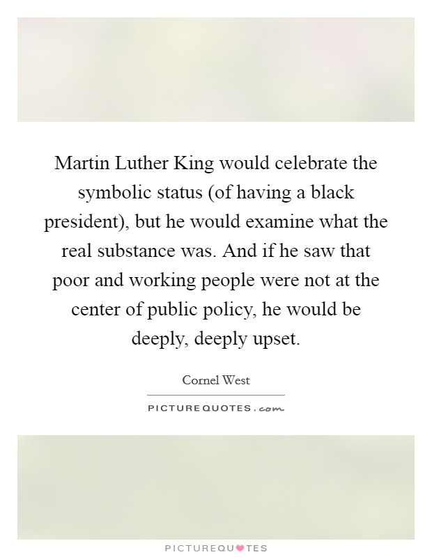 Martin Luther King would celebrate the symbolic status (of having a black president), but he would examine what the real substance was. And if he saw that poor and working people were not at the center of public policy, he would be deeply, deeply upset. Picture Quote #1
