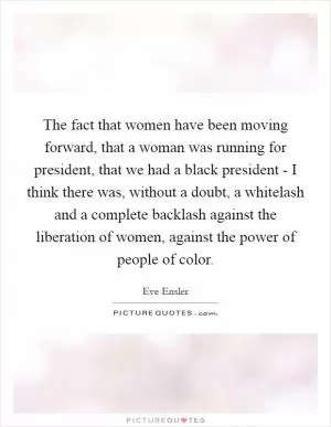 The fact that women have been moving forward, that a woman was running for president, that we had a black president - I think there was, without a doubt, a whitelash and a complete backlash against the liberation of women, against the power of people of color Picture Quote #1