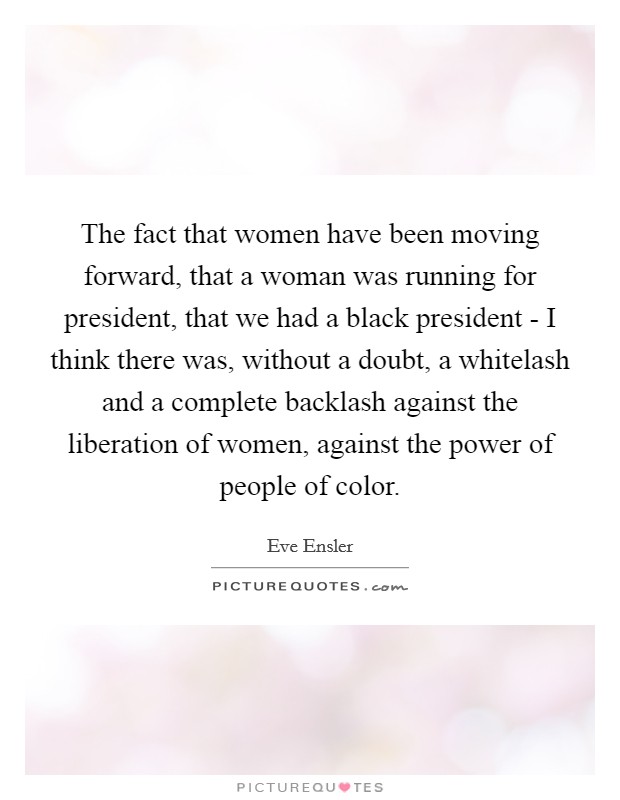 The fact that women have been moving forward, that a woman was running for president, that we had a black president - I think there was, without a doubt, a whitelash and a complete backlash against the liberation of women, against the power of people of color. Picture Quote #1