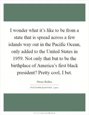 I wonder what it’s like to be from a state that is spread across a few islands way out in the Pacific Ocean, only added to the United States in 1959. Not only that but to be the birthplace of America’s first black president? Pretty cool, I bet Picture Quote #1