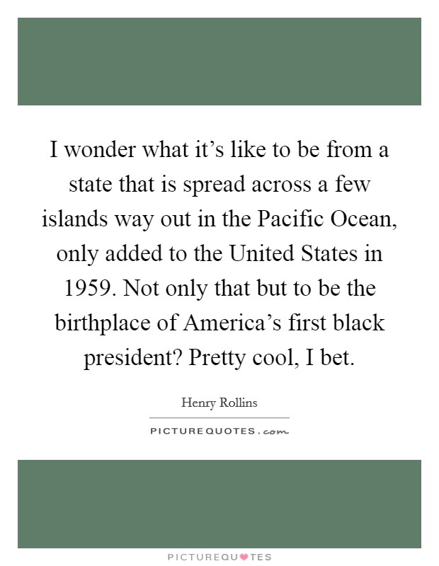 I wonder what it's like to be from a state that is spread across a few islands way out in the Pacific Ocean, only added to the United States in 1959. Not only that but to be the birthplace of America's first black president? Pretty cool, I bet. Picture Quote #1