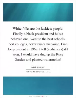 White folks are the luckiest people: Finally a black president and he’s a behaved one. Went to the best schools, best colleges, never raises his voice. I ran for president in 1968. I tell (audiences) if I won, I would have dug up the Rose Garden and planted watermelon! Picture Quote #1