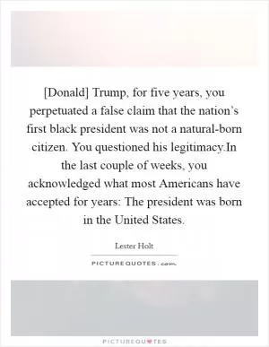 [Donald] Trump, for five years, you perpetuated a false claim that the nation’s first black president was not a natural-born citizen. You questioned his legitimacy.In the last couple of weeks, you acknowledged what most Americans have accepted for years: The president was born in the United States Picture Quote #1