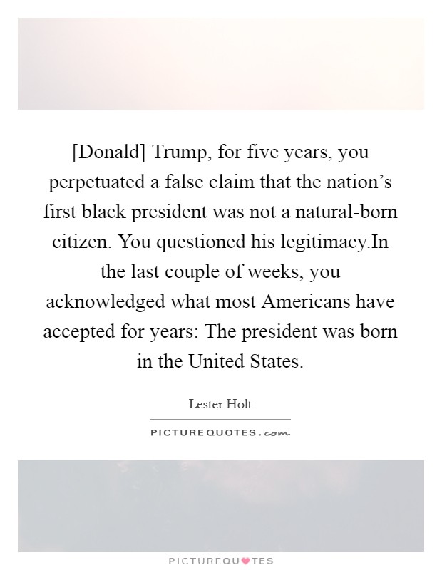 [Donald] Trump, for five years, you perpetuated a false claim that the nation's first black president was not a natural-born citizen. You questioned his legitimacy.In the last couple of weeks, you acknowledged what most Americans have accepted for years: The president was born in the United States. Picture Quote #1
