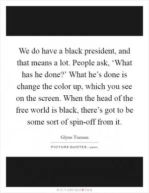 We do have a black president, and that means a lot. People ask, ‘What has he done?’ What he’s done is change the color up, which you see on the screen. When the head of the free world is black, there’s got to be some sort of spin-off from it Picture Quote #1