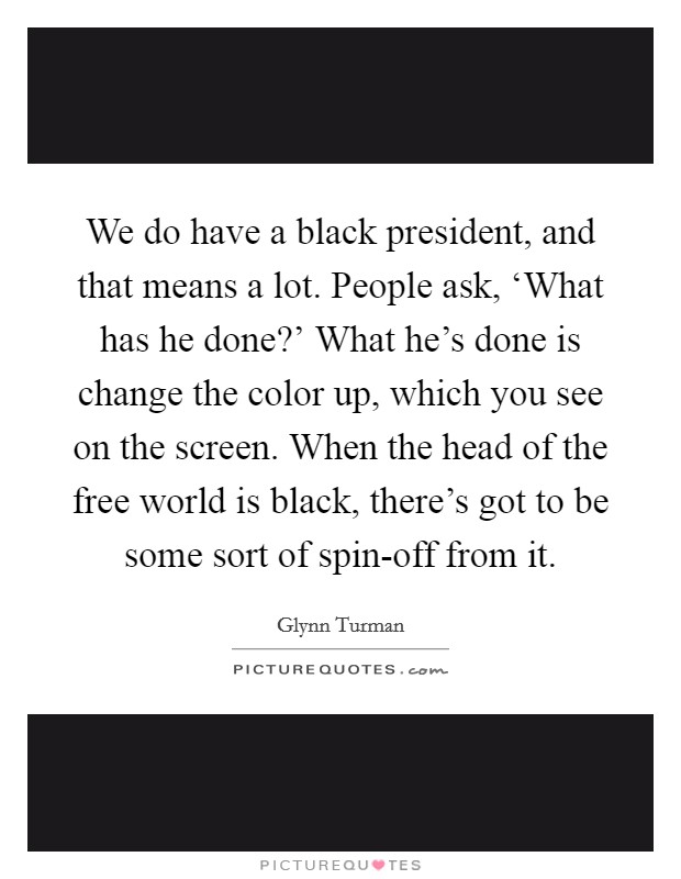 We do have a black president, and that means a lot. People ask, ‘What has he done?' What he's done is change the color up, which you see on the screen. When the head of the free world is black, there's got to be some sort of spin-off from it. Picture Quote #1