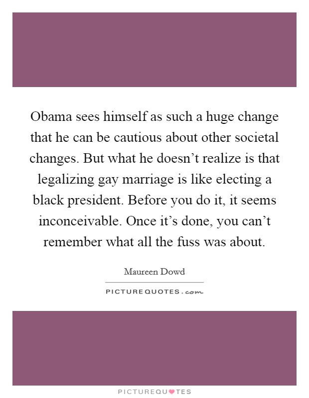 Obama sees himself as such a huge change that he can be cautious about other societal changes. But what he doesn't realize is that legalizing gay marriage is like electing a black president. Before you do it, it seems inconceivable. Once it's done, you can't remember what all the fuss was about. Picture Quote #1