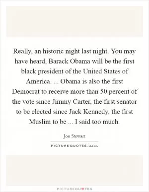 Really, an historic night last night. You may have heard, Barack Obama will be the first black president of the United States of America. ... Obama is also the first Democrat to receive more than 50 percent of the vote since Jimmy Carter, the first senator to be elected since Jack Kennedy, the first Muslim to be ... I said too much Picture Quote #1