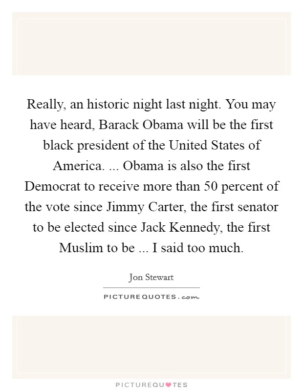 Really, an historic night last night. You may have heard, Barack Obama will be the first black president of the United States of America. ... Obama is also the first Democrat to receive more than 50 percent of the vote since Jimmy Carter, the first senator to be elected since Jack Kennedy, the first Muslim to be ... I said too much. Picture Quote #1