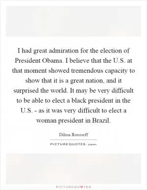 I had great admiration for the election of President Obama. I believe that the U.S. at that moment showed tremendous capacity to show that it is a great nation, and it surprised the world. It may be very difficult to be able to elect a black president in the U.S. - as it was very difficult to elect a woman president in Brazil Picture Quote #1