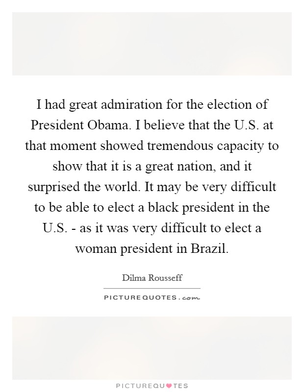 I had great admiration for the election of President Obama. I believe that the U.S. at that moment showed tremendous capacity to show that it is a great nation, and it surprised the world. It may be very difficult to be able to elect a black president in the U.S. - as it was very difficult to elect a woman president in Brazil. Picture Quote #1