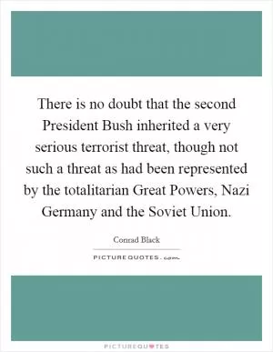 There is no doubt that the second President Bush inherited a very serious terrorist threat, though not such a threat as had been represented by the totalitarian Great Powers, Nazi Germany and the Soviet Union Picture Quote #1
