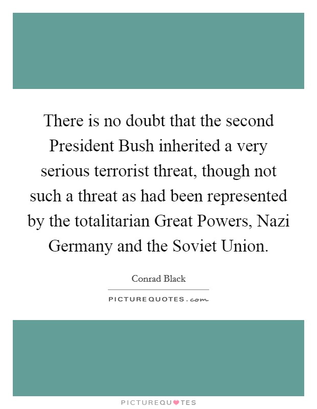 There is no doubt that the second President Bush inherited a very serious terrorist threat, though not such a threat as had been represented by the totalitarian Great Powers, Nazi Germany and the Soviet Union. Picture Quote #1
