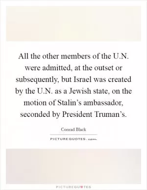 All the other members of the U.N. were admitted, at the outset or subsequently, but Israel was created by the U.N. as a Jewish state, on the motion of Stalin’s ambassador, seconded by President Truman’s Picture Quote #1