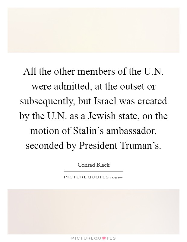 All the other members of the U.N. were admitted, at the outset or subsequently, but Israel was created by the U.N. as a Jewish state, on the motion of Stalin's ambassador, seconded by President Truman's. Picture Quote #1