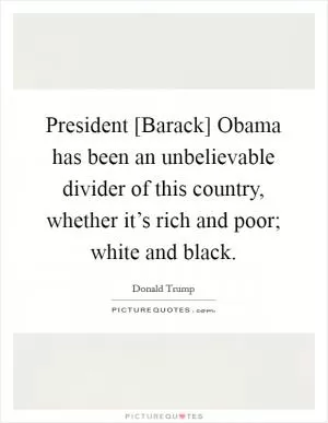 President [Barack] Obama has been an unbelievable divider of this country, whether it’s rich and poor; white and black Picture Quote #1