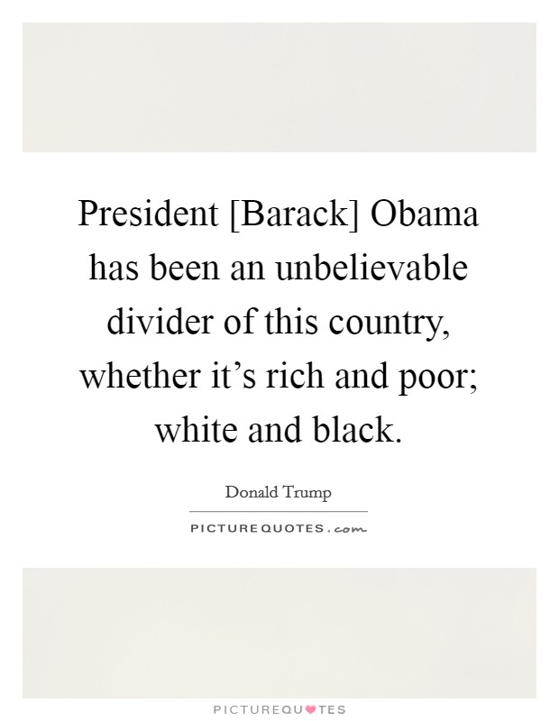 President [Barack] Obama has been an unbelievable divider of this country, whether it's rich and poor; white and black. Picture Quote #1