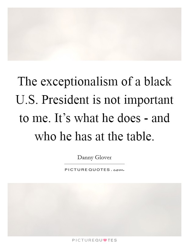 The exceptionalism of a black U.S. President is not important to me. It's what he does - and who he has at the table. Picture Quote #1
