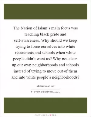 The Nation of Islam’s main focus was teaching black pride and self-awareness. Why should we keep trying to force ourselves into white restaurants and schools when white people didn’t want us? Why not clean up our own neighborhoods and schools instead of trying to move out of them and into white people’s neighborhoods? Picture Quote #1