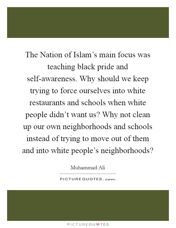 The Nation of Islam's main focus was teaching black pride and self-awareness. Why should we keep trying to force ourselves into white restaurants and schools when white people didn't want us? Why not clean up our own neighborhoods and schools instead of trying to move out of them and into white people's neighborhoods? Picture Quote #1