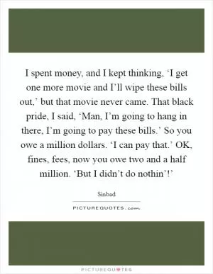 I spent money, and I kept thinking, ‘I get one more movie and I’ll wipe these bills out,’ but that movie never came. That black pride, I said, ‘Man, I’m going to hang in there, I’m going to pay these bills.’ So you owe a million dollars. ‘I can pay that.’ OK, fines, fees, now you owe two and a half million. ‘But I didn’t do nothin’!’ Picture Quote #1
