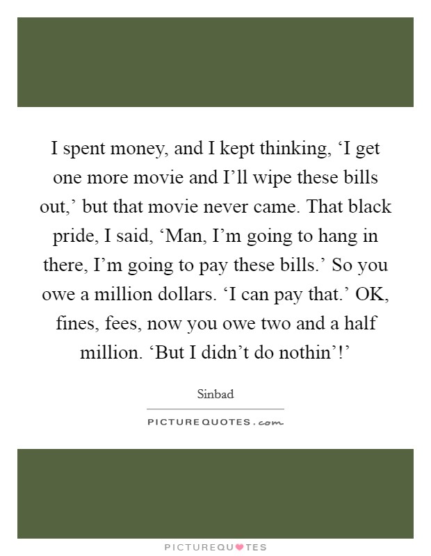 I spent money, and I kept thinking, ‘I get one more movie and I'll wipe these bills out,' but that movie never came. That black pride, I said, ‘Man, I'm going to hang in there, I'm going to pay these bills.' So you owe a million dollars. ‘I can pay that.' OK, fines, fees, now you owe two and a half million. ‘But I didn't do nothin'!' Picture Quote #1