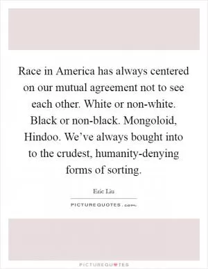 Race in America has always centered on our mutual agreement not to see each other. White or non-white. Black or non-black. Mongoloid, Hindoo. We’ve always bought into to the crudest, humanity-denying forms of sorting Picture Quote #1