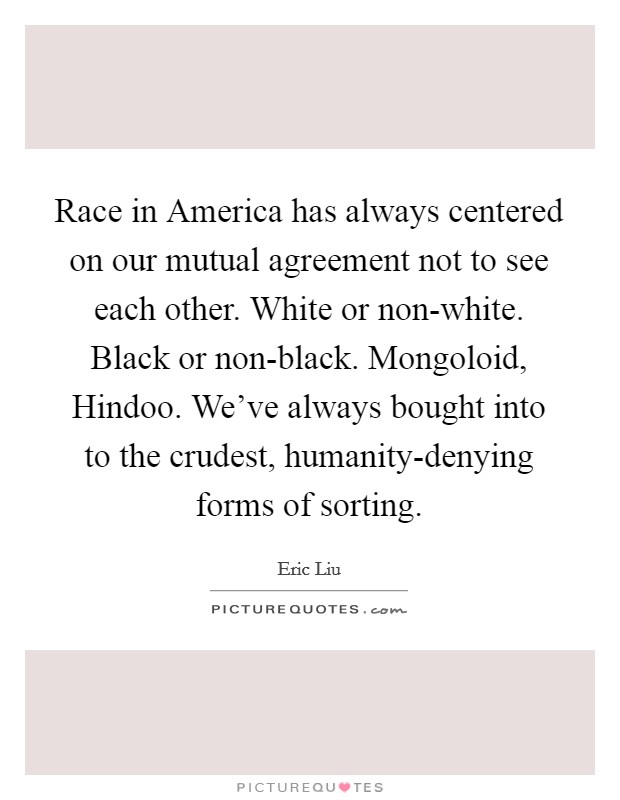 Race in America has always centered on our mutual agreement not to see each other. White or non-white. Black or non-black. Mongoloid, Hindoo. We've always bought into to the crudest, humanity-denying forms of sorting. Picture Quote #1