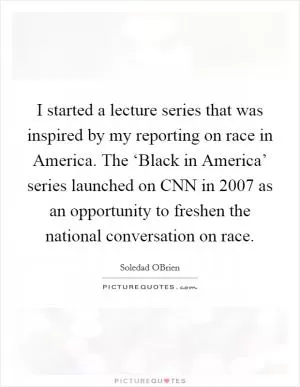 I started a lecture series that was inspired by my reporting on race in America. The ‘Black in America’ series launched on CNN in 2007 as an opportunity to freshen the national conversation on race Picture Quote #1