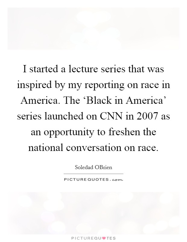 I started a lecture series that was inspired by my reporting on race in America. The ‘Black in America' series launched on CNN in 2007 as an opportunity to freshen the national conversation on race. Picture Quote #1