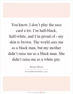 You know, I don’t play the race card a lot. I’m half-black, half-white, and I’m proud of - my skin is brown. The world sees me as a black man, but my mother didn’t raise me as a black man. She didn’t raise me as a white guy Picture Quote #1